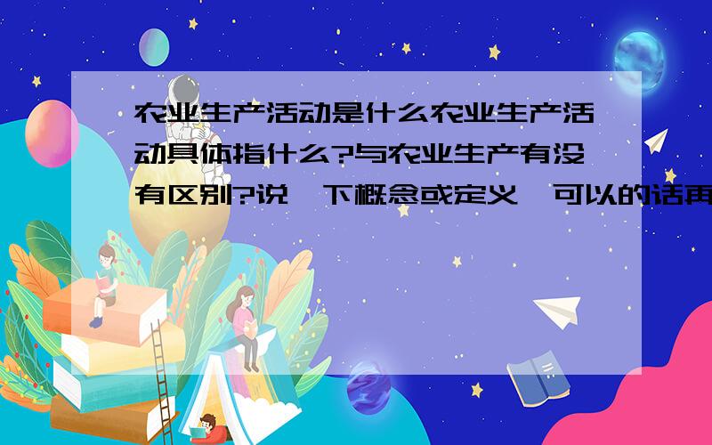 农业生产活动是什么农业生产活动具体指什么?与农业生产有没有区别?说一下概念或定义,可以的话再说下有什么特点之类,越全越好.