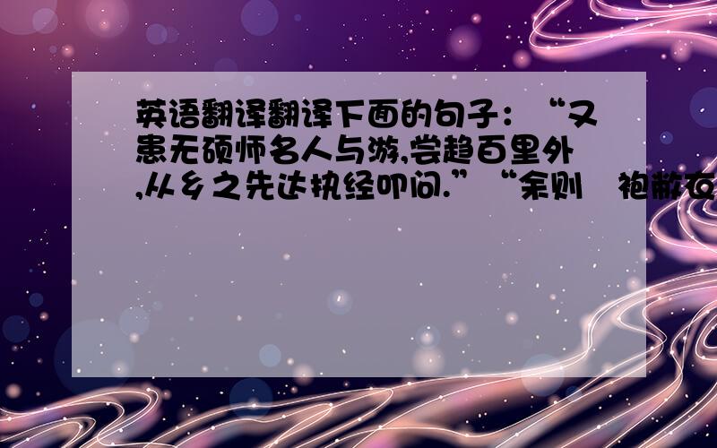 英语翻译翻译下面的句子：“又患无硕师名人与游,尝趋百里外,从乡之先达执经叩问.”“余则缊袍敝衣处其间,略无慕艳意,以中有足乐者,不知口体之奉不若人也.”