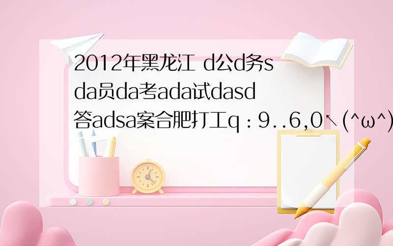 2012年黑龙江 d公d务sda员da考ada试dasd答adsa案合肥打工q：9..6,0↖(^ω^)↗54594∴♁♁♁♁♁..