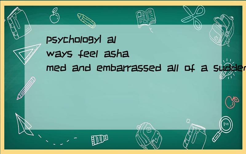 psychologyI always feel ashamed and embarrassed all of a sudden even I am all alone.And I speak to myself immediately.Sometimes I say I will die.Sometimes I say I will kill you,or I will kill all of you,or sizzle,sizzle...And even worse,sometimes I i