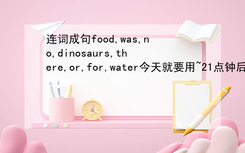 连词成句food,was,no,dinosaurs,there,or,for,water今天就要用~21点钟后就作废!