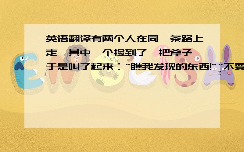 英语翻译有两个人在同一条路上走,其中一个捡到了一把斧子,于是叫了起来：“瞧我发现的东西!”“不要说‘我’,”另一个人说,“该说‘我们’发现的.”过了一会,那个丢失斧子的人来了,