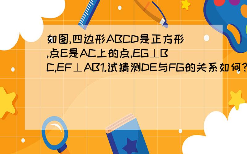 如图,四边形ABCD是正方形,点E是AC上的点,EG⊥BC,EF⊥AB1.试猜测DE与FG的关系如何?并说明理由.2、如果正方形ABCD的边长为4厘米,求四边形BGEF的周长.