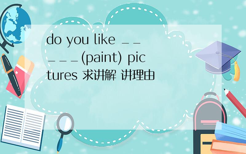 do you like _____(paint) pictures 求讲解 讲理由