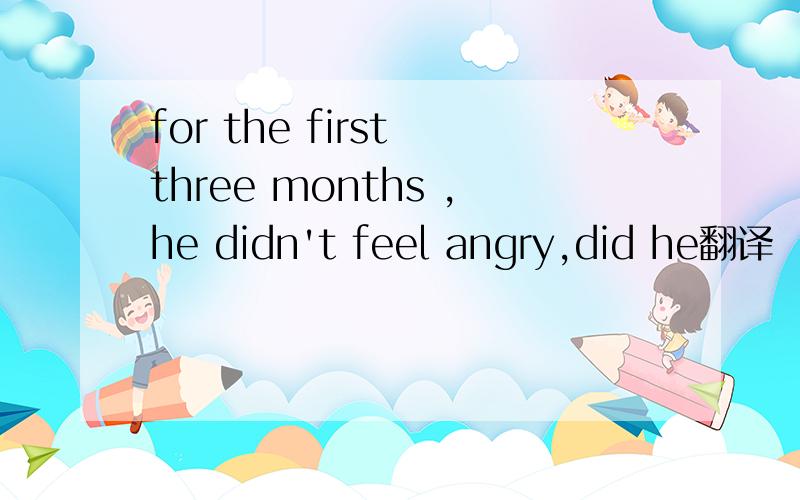 for the first three months ,he didn't feel angry,did he翻译