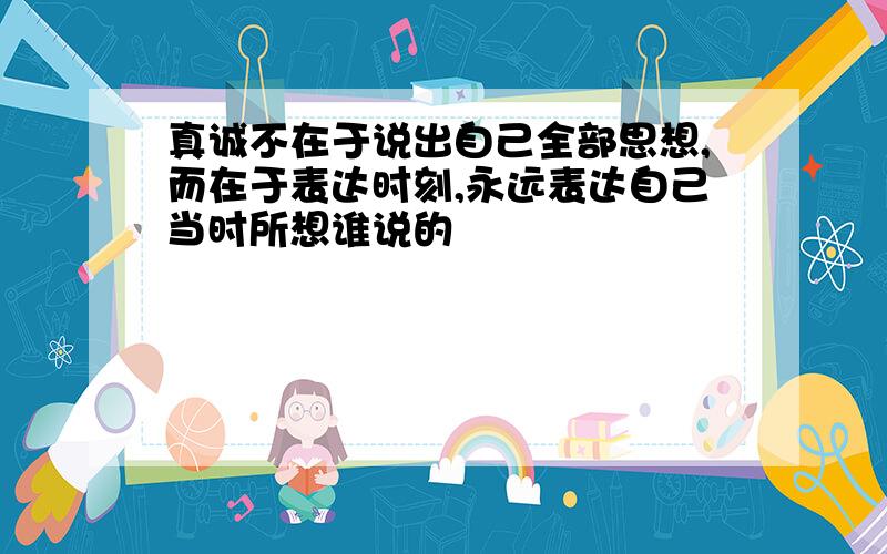 真诚不在于说出自己全部思想,而在于表达时刻,永远表达自己当时所想谁说的