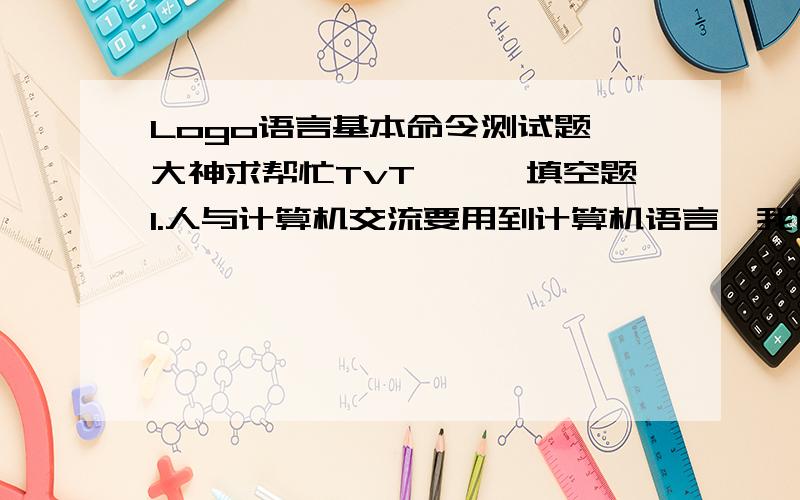 Logo语言基本命令测试题【大神求帮忙TvT】一、填空题1.人与计算机交流要用到计算机语言,我们本学期学的是计算机语言是（ logo ）.2.让小海龟前进、后退、左转、右转的命令分别是（fd  ）