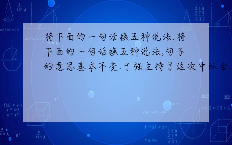 将下面的一句话换五种说法.将下面的一句话换五种说法,句子的意思基本不变.于强主持了这次中队会.1.2.3.4.5.