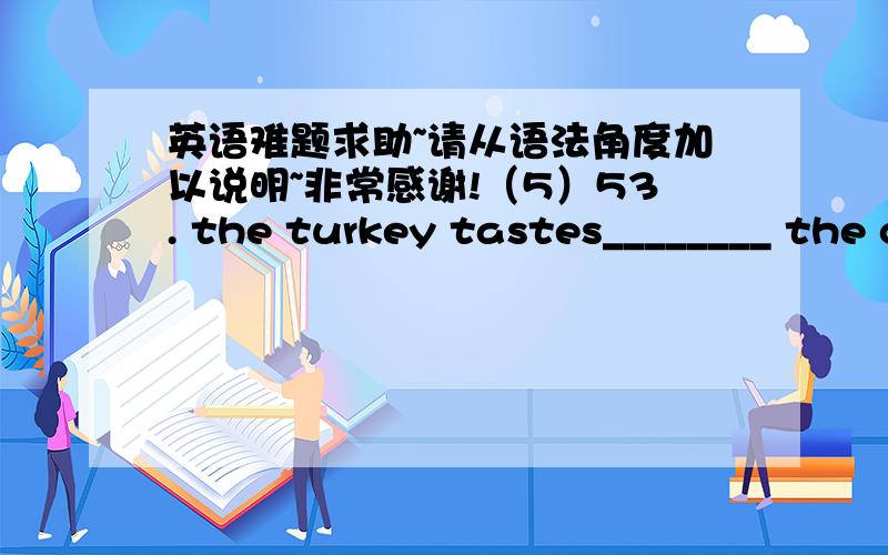 英语难题求助~请从语法角度加以说明~非常感谢!（5）53. the turkey tastes________ the chicken.A. as better as    B. much better than    C. as well as    D. the best to  55. have you ever traveled abroad?   Sure. I ________ the langu