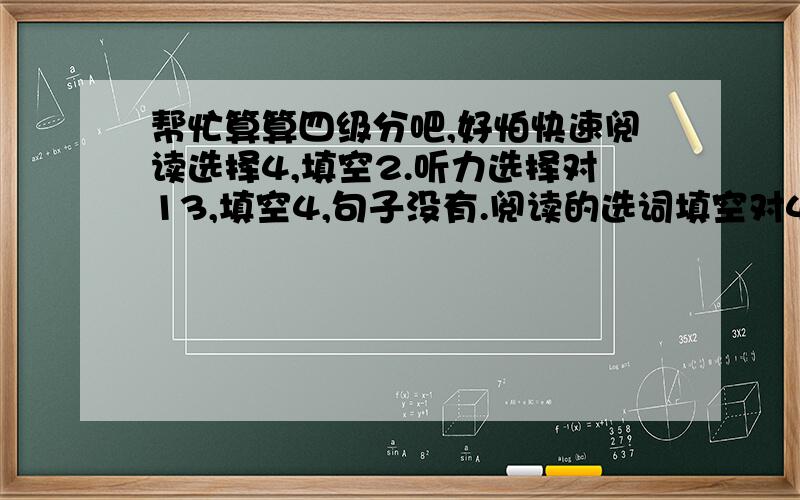 帮忙算算四级分吧,好怕快速阅读选择4,填空2.听力选择对13,填空4,句子没有.阅读的选词填空对4,深度阅读对4,完形填空对12,.翻译对3.作文大概10分.