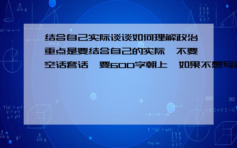 结合自己实际谈谈如何理解政治重点是要结合自己的实际,不要空话套话,要600字朝上,如果不想写就列个提纲或举几个例子提供点素材也行.