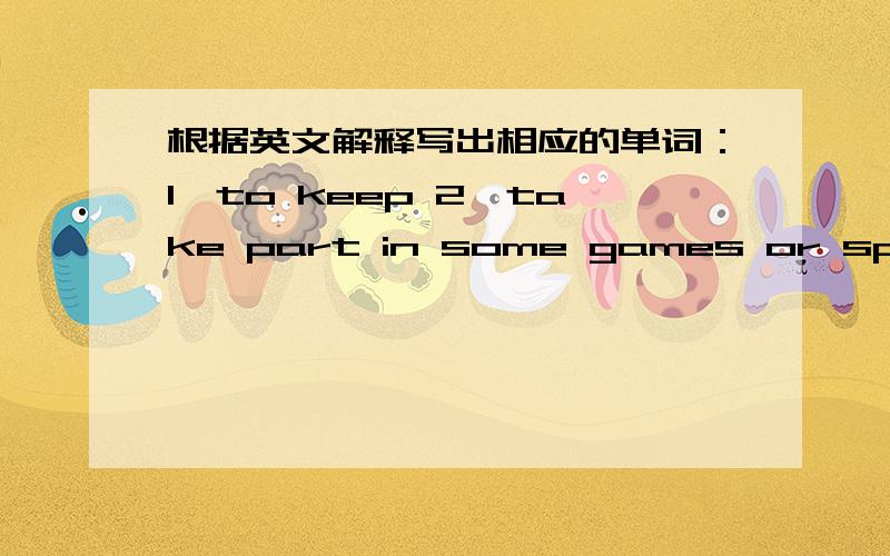 根据英文解释写出相应的单词：1、to keep 2、take part in some games or sports3、sound of any kind or you don't want to hear 4、destroy sth or make sth into pieces