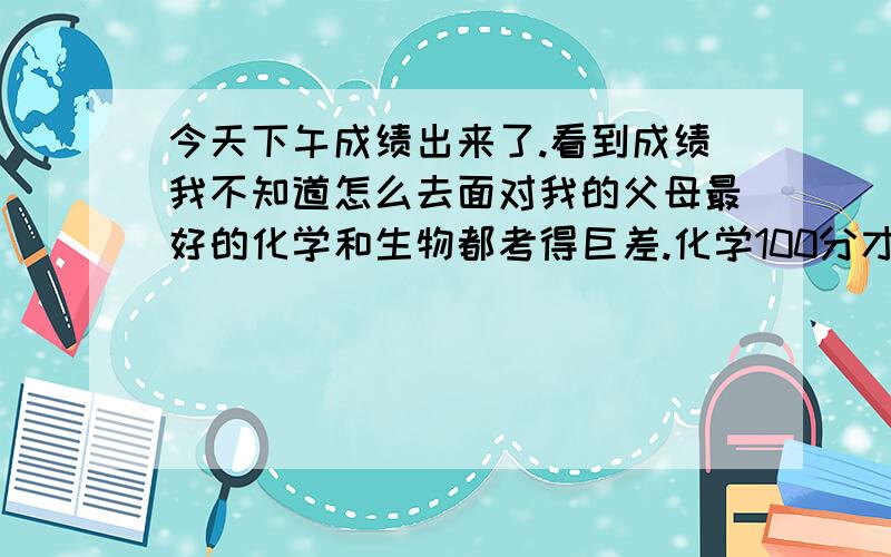 今天下午成绩出来了.看到成绩我不知道怎么去面对我的父母最好的化学和生物都考得巨差.化学100分才55.最好的英语150分才打90分.我都不知道怎么去说我自己好了,而且我还是英语课代表!还要