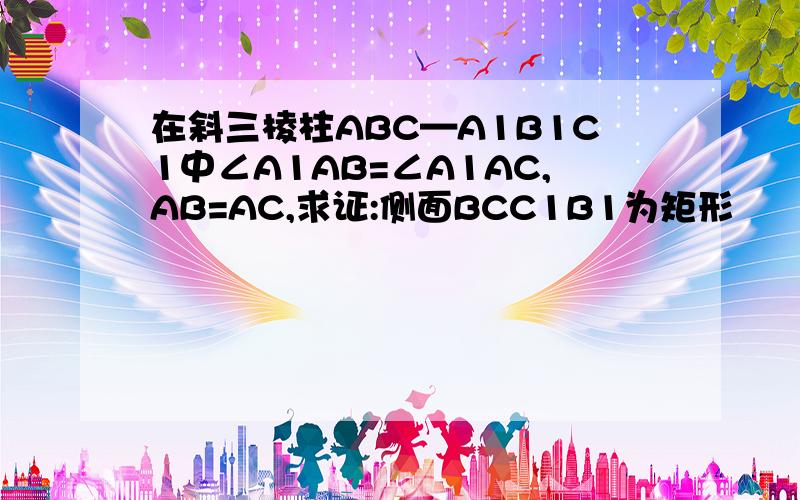 在斜三棱柱ABC—A1B1C1中∠A1AB=∠A1AC,AB=AC,求证:侧面BCC1B1为矩形