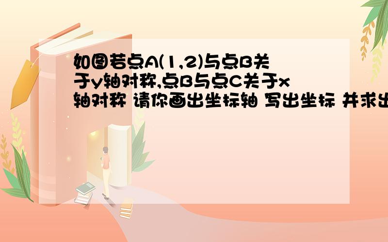 如图若点A(1,2)与点B关于y轴对称,点B与点C关于x轴对称 请你画出坐标轴 写出坐标 并求出三角形ABC的面积