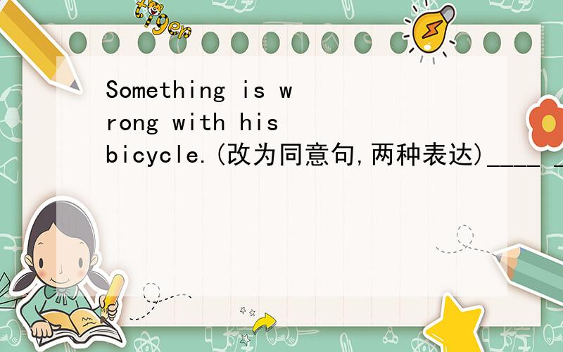 Something is wrong with his bicycle.(改为同意句,两种表达)____ ____ ____ wrong with his bicycle.His bicycle____ ____.