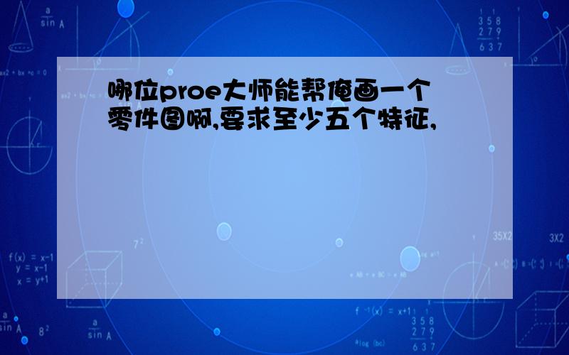 哪位proe大师能帮俺画一个零件图啊,要求至少五个特征,