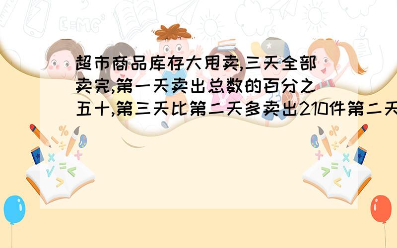 超市商品库存大甩卖,三天全部卖完,第一天卖出总数的百分之五十,第三天比第二天多卖出210件第二天与第三天卖出的件数比是5:8,这三天卖出多少商品?算式写清楚急