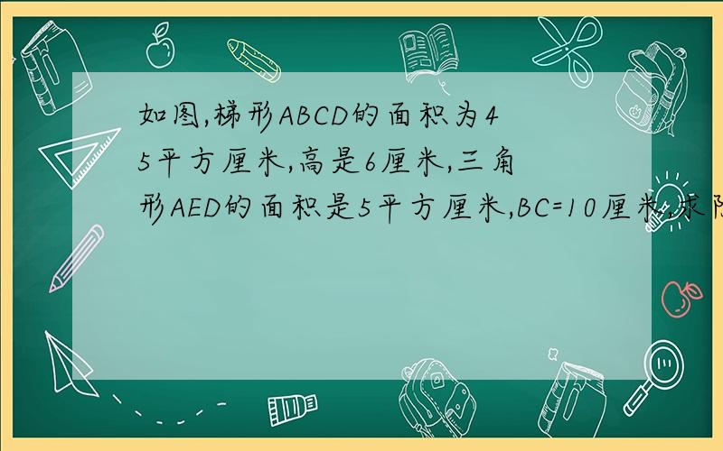 如图,梯形ABCD的面积为45平方厘米,高是6厘米,三角形AED的面积是5平方厘米,BC=10厘米,求阴影部分面积如果您的水平很高的话,请再算出三角形AEB的面积以及AE:EC