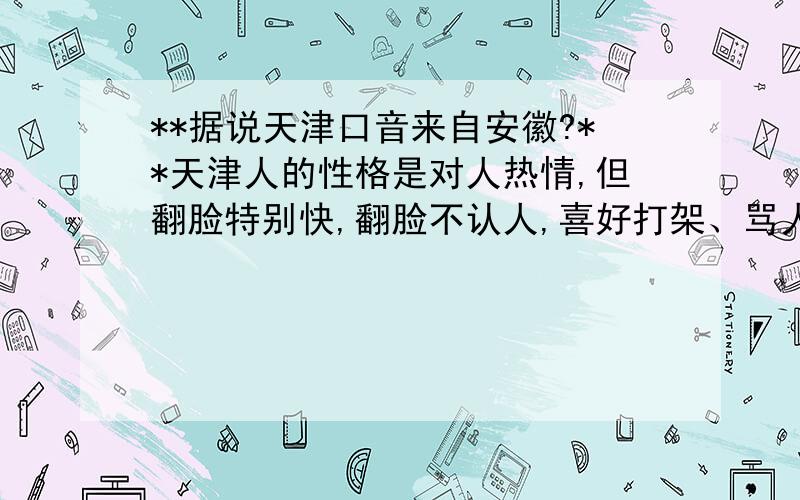 **据说天津口音来自安徽?**天津人的性格是对人热情,但翻脸特别快,翻脸不认人,喜好打架、骂人,请问这种性格也是来自安徽吗?我,纯种土著天津人,但是非常讨厌天津人翻脸不认人的性格,整个