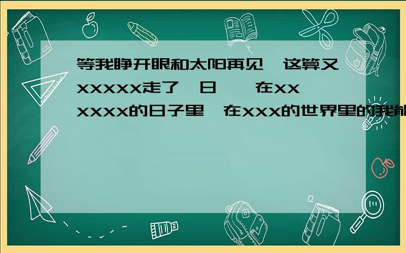 等我睁开眼和太阳再见,这算又XXXXX走了一日……在XXXXXX的日子里,在XXX的世界里的我能做些什么呢?只有徊罢了,只有XXXXXX罢了.这句话的XXX们分别是什么,就是这句话完整的是什么?