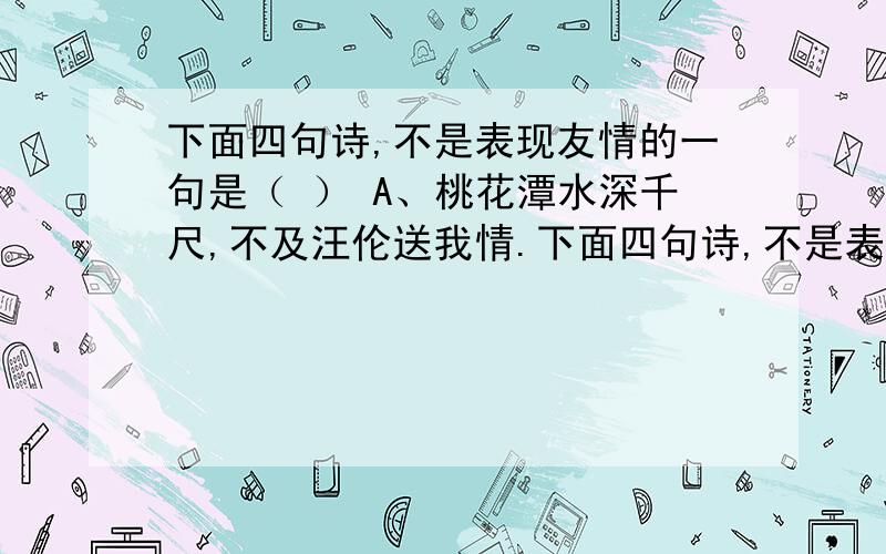 下面四句诗,不是表现友情的一句是（ ） A、桃花潭水深千尺,不及汪伦送我情.下面四句诗,不是表现友情的一句是（    ）A、桃花潭水深千尺,不及汪伦送我情.  B、 劝君更进一杯酒,西出阳关无