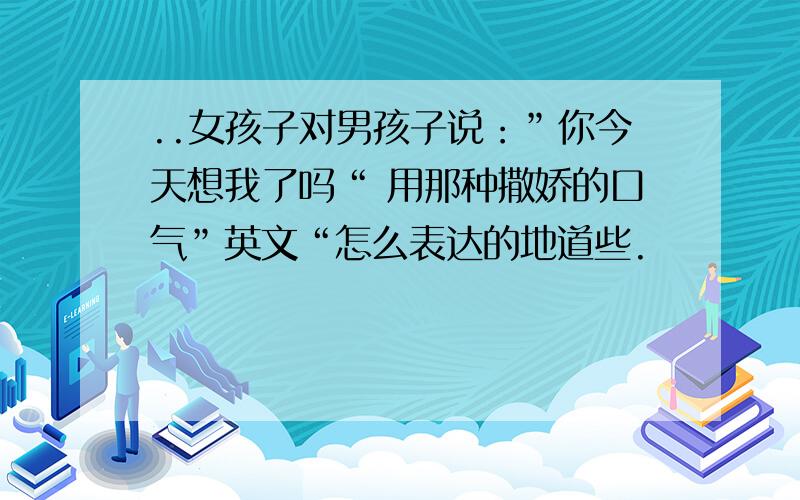 ..女孩子对男孩子说：”你今天想我了吗“ 用那种撒娇的口气”英文“怎么表达的地道些.