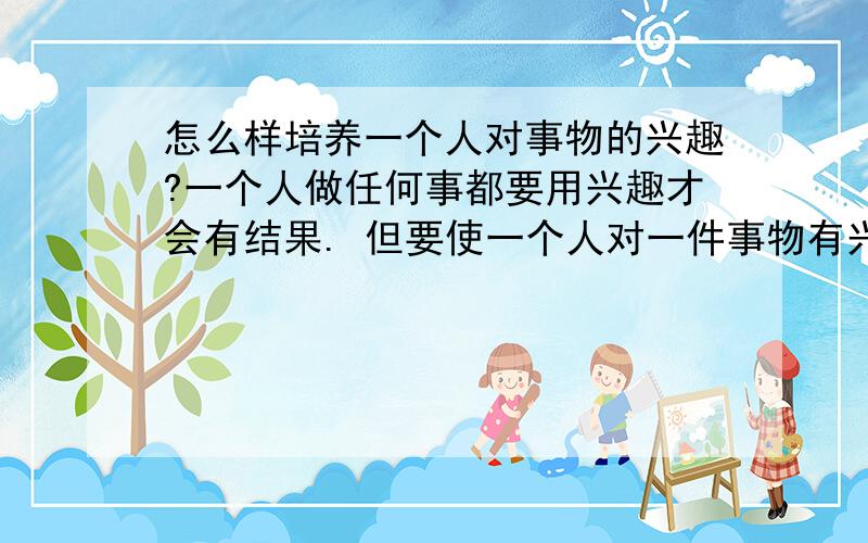 怎么样培养一个人对事物的兴趣?一个人做任何事都要用兴趣才会有结果. 但要使一个人对一件事物有兴趣,需要心理上的秘诀和生活上的秘诀. 但这秘诀很少为人知道,知道了也是那些杰出者.