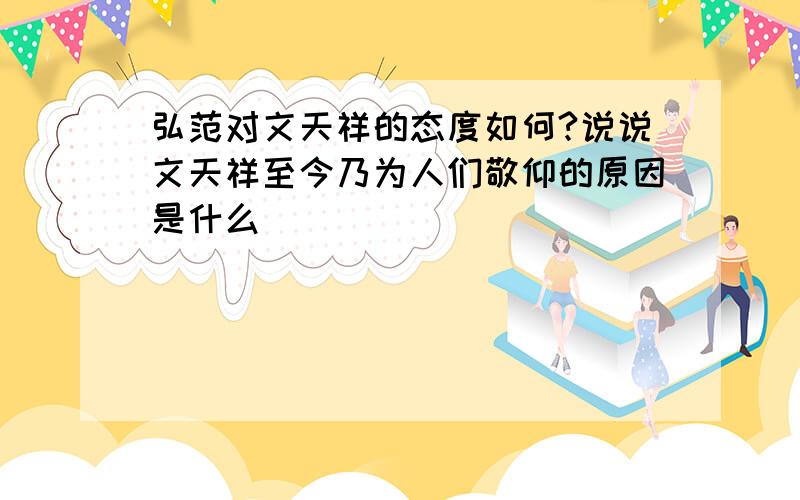 弘范对文天祥的态度如何?说说文天祥至今乃为人们敬仰的原因是什么