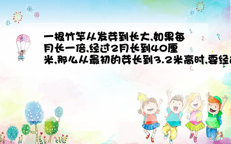 一根竹竿从发芽到长大,如果每月长一倍,经过2月长到40厘米,那么从最初的芽长到3.2米高时,要经过几个月