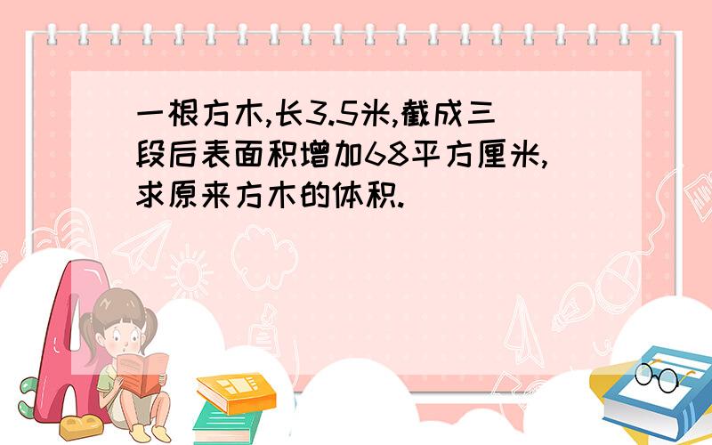 一根方木,长3.5米,截成三段后表面积增加68平方厘米,求原来方木的体积.