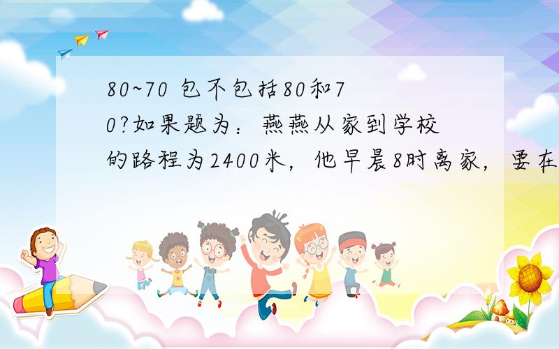 80~70 包不包括80和70?如果题为：燕燕从家到学校的路程为2400米，他早晨8时离家，要在8时30分到8时40分之间到学校，如果用x表示他的速度（单位：米/分），则x的取值范围为（ ）我填是60≤x