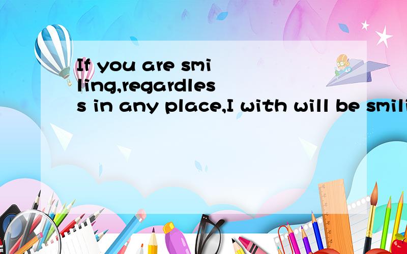 If you are smiling,regardless in any place,I with will be smiling.You also equally are the treasure which I cannot leave.还有这句