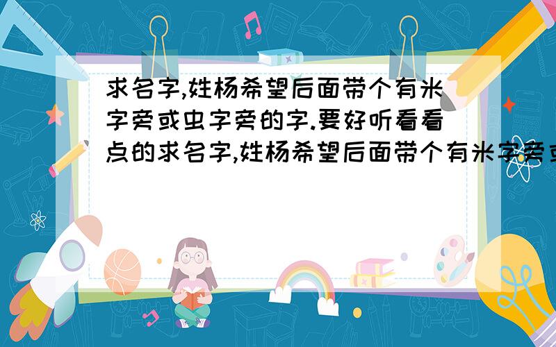 求名字,姓杨希望后面带个有米字旁或虫字旁的字.要好听看看点的求名字,姓杨希望后面带个有米字旁或虫字旁的字!要好听看看点的.在杨诚后面加米字旁的或者虫字旁的字也行,只要看听好看.