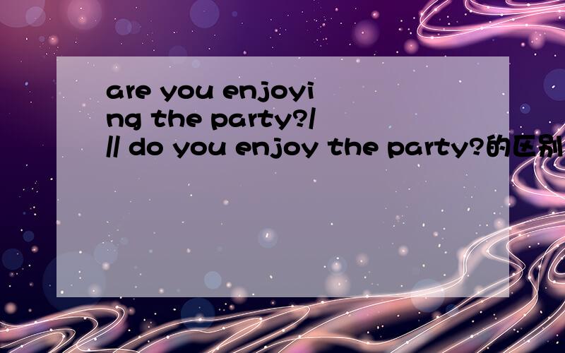 are you enjoying the party?/// do you enjoy the party?的区别?