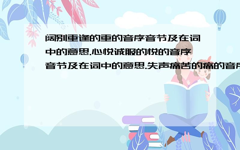 阔别重逢的重的音序音节及在词中的意思.心悦诚服的悦的音序音节及在词中的意思.失声痛苦的痛的音序音节及在词中的意思.斩钉截铁的截的音序音节及在词中的意思.还有几个。=流连忘返