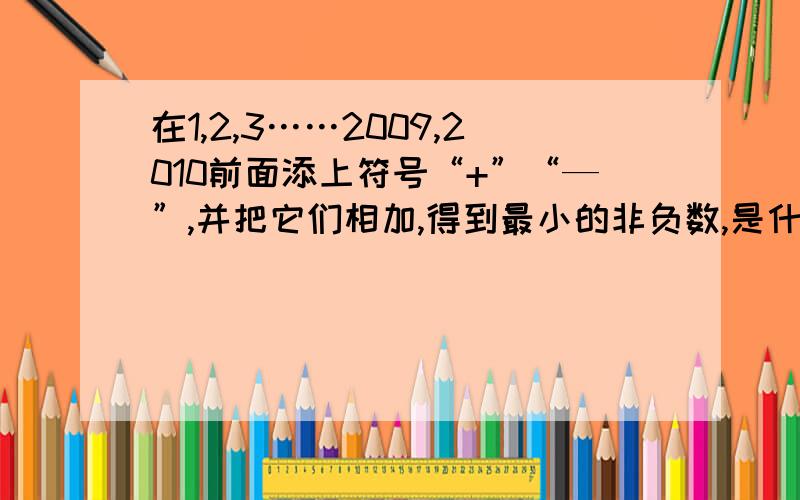 在1,2,3……2009,2010前面添上符号“+”“—”,并把它们相加,得到最小的非负数,是什么,列式说明