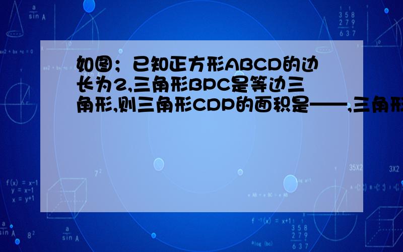 如图；已知正方形ABCD的边长为2,三角形BPC是等边三角形,则三角形CDP的面积是——,三角形BPD的面积是—