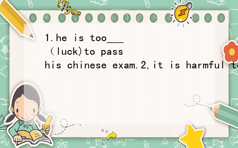 1.he is too___（luck)to pass his chinese exam.2,it is harmful to drink__(pollute)water.3,___(be)relaxd,and you will do it successfully.4,the boy ___(lie)on the grass __(lie)there for 2 hours so far.