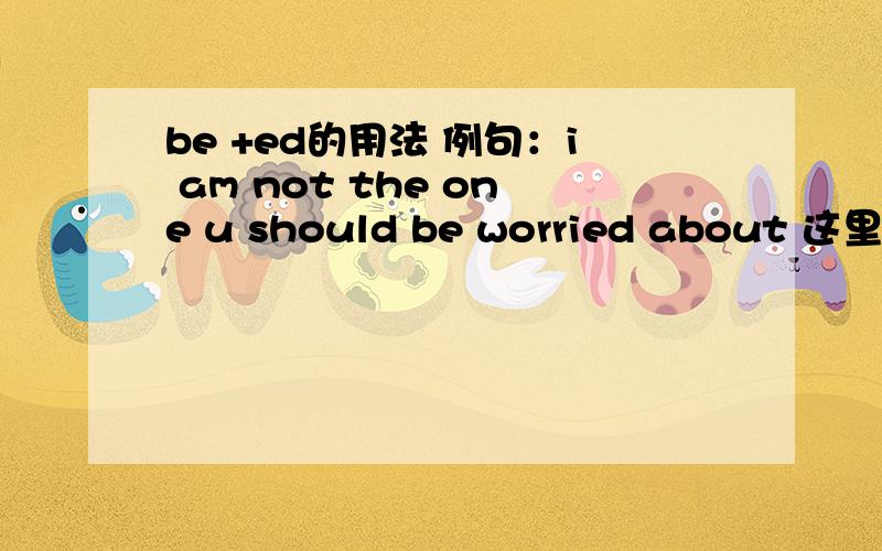 be +ed的用法 例句：i am not the one u should be worried about 这里为什么用be +worried然后为什么不直接用i am not the one u should worry about