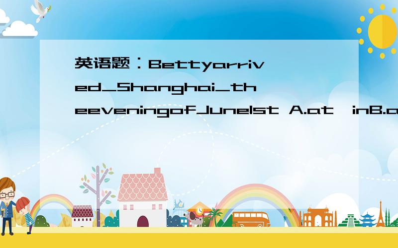 英语题：Bettyarrived_Shanghai_theeveningofJune1st A.at,inB.at,onC.in,inD.in,on