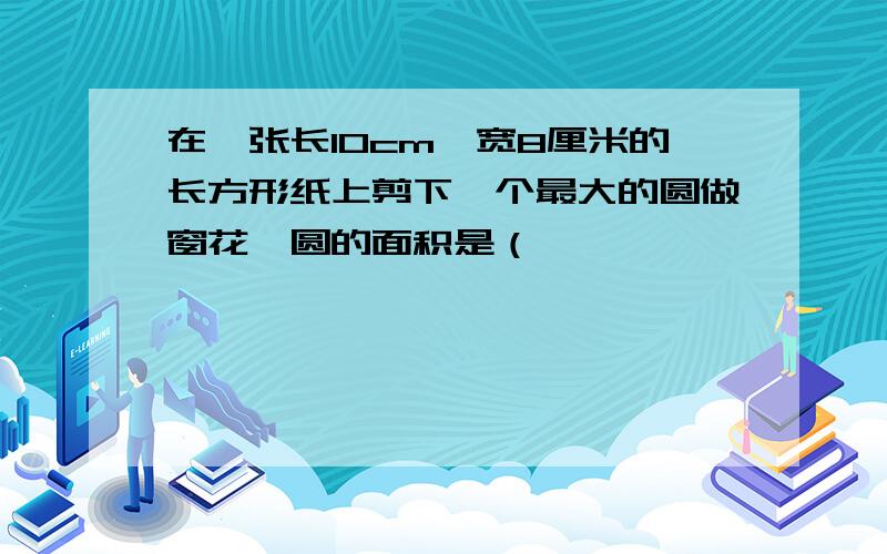 在一张长10cm,宽8厘米的长方形纸上剪下一个最大的圆做窗花,圆的面积是（