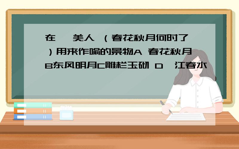 在 虞美人 （春花秋月何时了）用来作喻的景物A 春花秋月B东风明月C雕栏玉砌 D一江春水