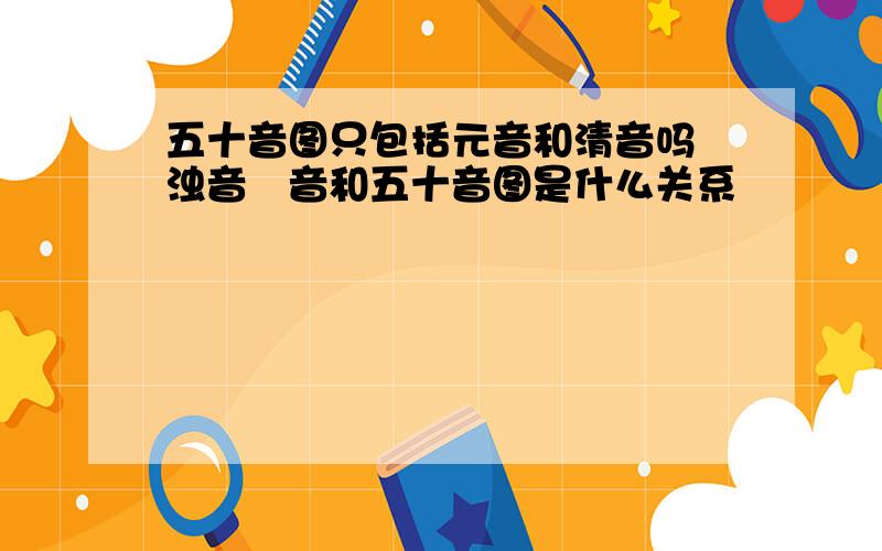 五十音图只包括元音和清音吗 浊音柪音和五十音图是什么关系