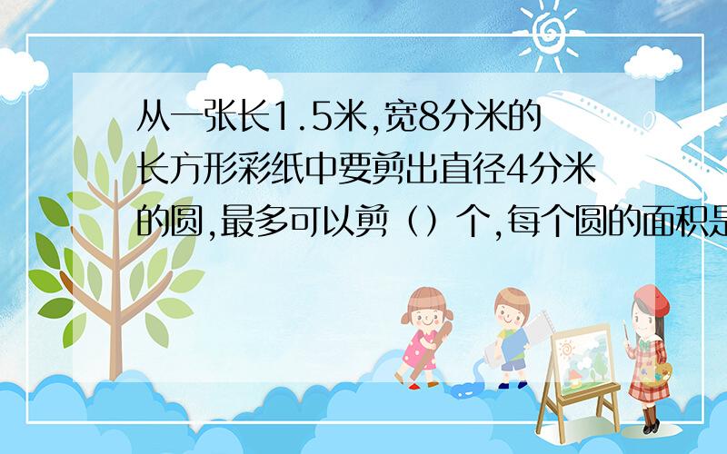 从一张长1.5米,宽8分米的长方形彩纸中要剪出直径4分米的圆,最多可以剪（）个,每个圆的面积是（）平方cm快,急