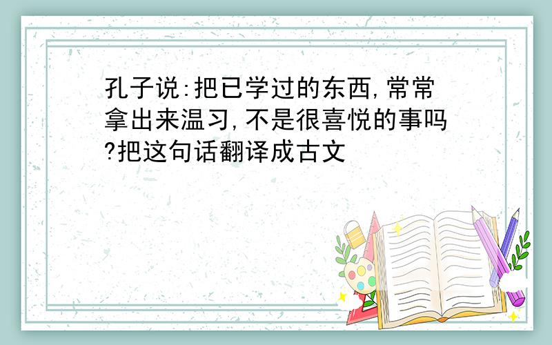 孔子说:把已学过的东西,常常拿出来温习,不是很喜悦的事吗?把这句话翻译成古文