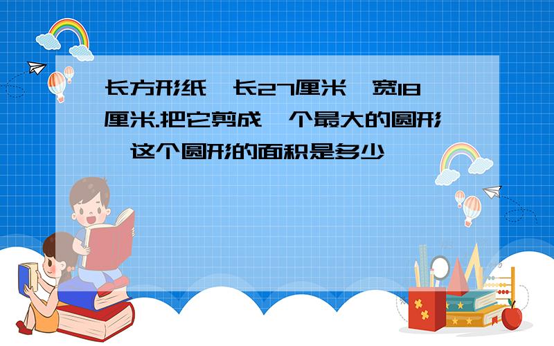 长方形纸,长27厘米,宽18厘米.把它剪成一个最大的圆形,这个圆形的面积是多少