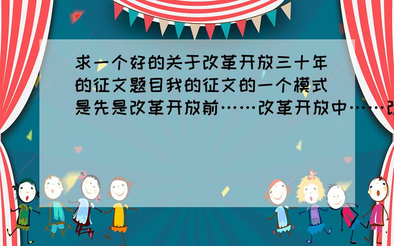 求一个好的关于改革开放三十年的征文题目我的征文的一个模式是先是改革开放前……改革开放中……改革开放后我的家乡的经济情况……展望未来要求的题目是要有副标题下午就要