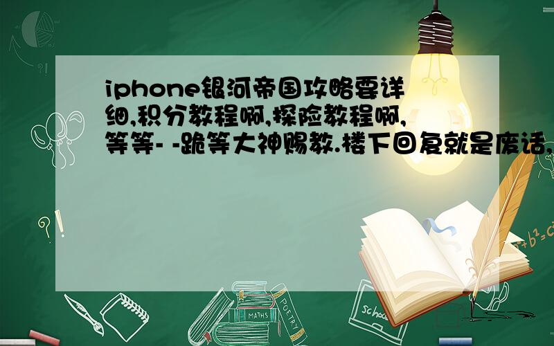 iphone银河帝国攻略要详细,积分教程啊,探险教程啊,等等- -跪等大神赐教.楼下回复就是废话,百度有我在这提问?