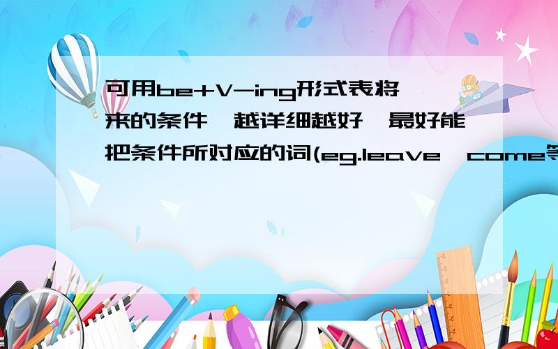 可用be+V-ing形式表将来的条件,越详细越好,最好能把条件所对应的词(eg.leave、come等)列举出来,当然,能配一些例句就更好啦~详细啊……我只是觉得我老师说的一个条件好像错了，就上来问问，